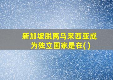 新加坡脱离马来西亚成为独立国家是在( )